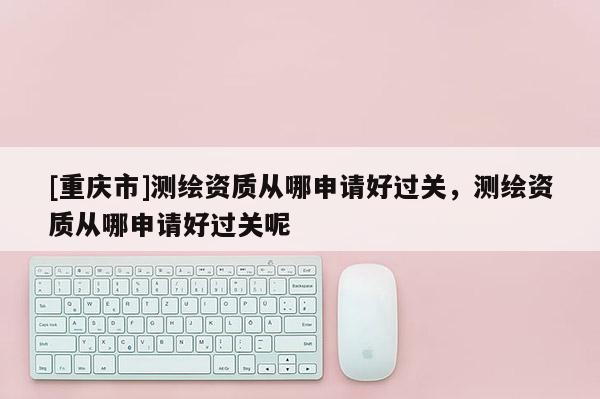 [重庆市]测绘资质从哪申请好过关，测绘资质从哪申请好过关呢