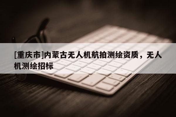 [重庆市]内蒙古无人机航拍测绘资质，无人机测绘招标