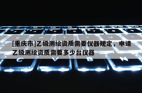 [重庆市]乙级测绘资质需要仪器规定，申请乙级测绘资质需要多少台仪器
