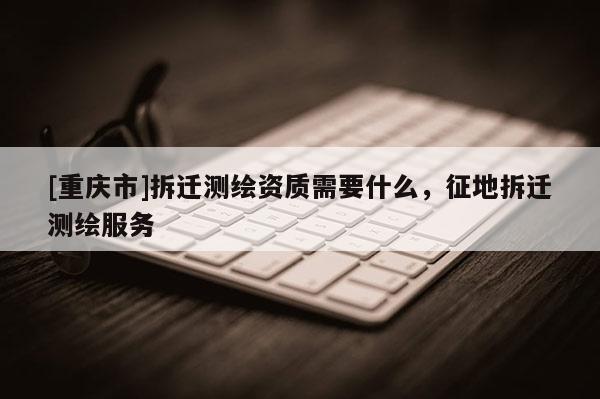 [重庆市]拆迁测绘资质需要什么，征地拆迁测绘服务