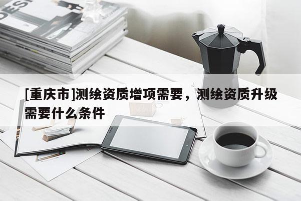 [重庆市]测绘资质增项需要，测绘资质升级需要什么条件