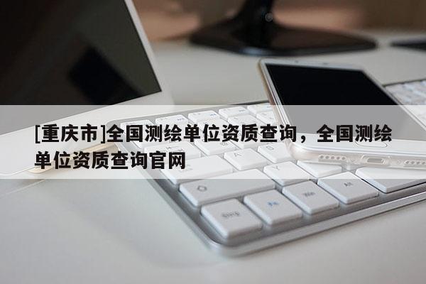 [重庆市]全国测绘单位资质查询，全国测绘单位资质查询官网