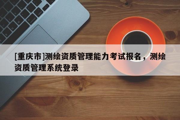 [重庆市]测绘资质管理能力考试报名，测绘资质管理系统登录