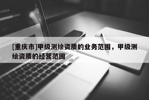 [重庆市]甲级测绘资质的业务范围，甲级测绘资质的经营范围