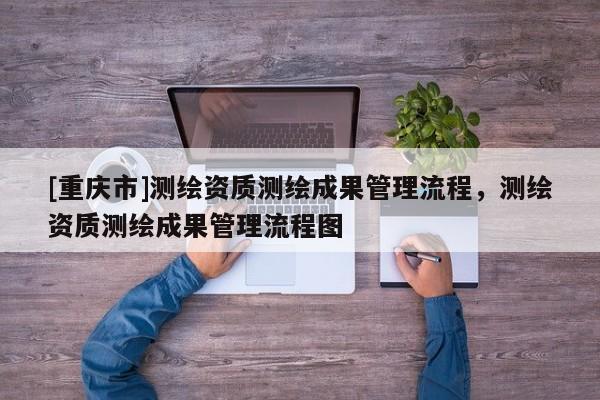 [重庆市]测绘资质测绘成果管理流程，测绘资质测绘成果管理流程图