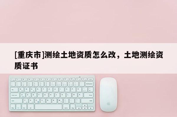 [重庆市]测绘土地资质怎么改，土地测绘资质证书