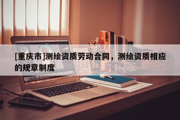[重庆市]测绘资质劳动合同，测绘资质相应的规章制度