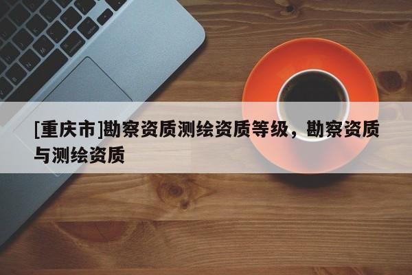 [重庆市]勘察资质测绘资质等级，勘察资质与测绘资质