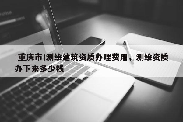 [重庆市]测绘建筑资质办理费用，测绘资质办下来多少钱