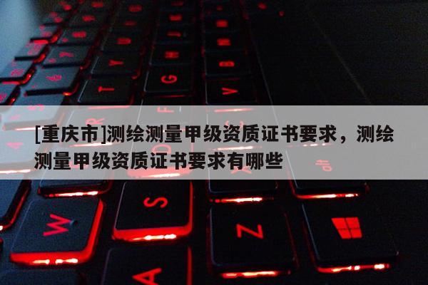 [重庆市]测绘测量甲级资质证书要求，测绘测量甲级资质证书要求有哪些