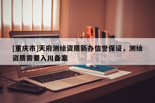 [重庆市]天府测绘资质新办信誉保证，测绘资质需要入川备案