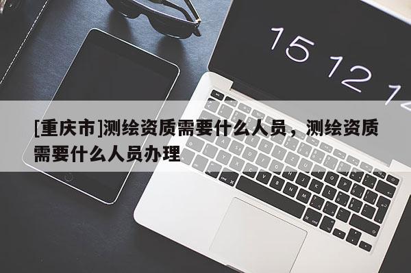 [重庆市]测绘资质需要什么人员，测绘资质需要什么人员办理