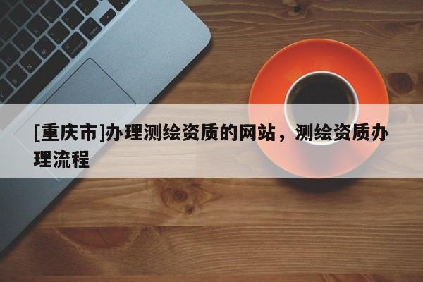 [重庆市]办理测绘资质的网站，测绘资质办理流程