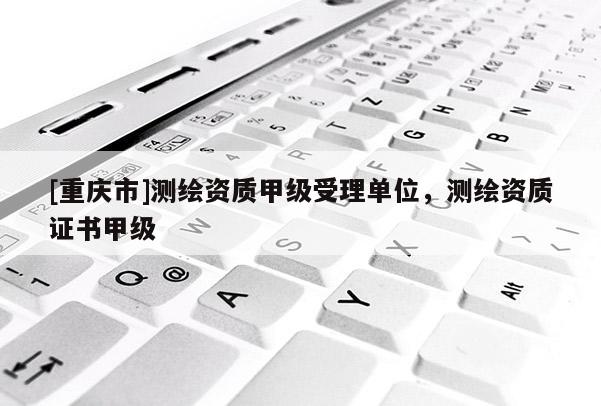 [重庆市]测绘资质甲级受理单位，测绘资质证书甲级