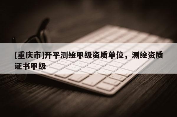 [重庆市]开平测绘甲级资质单位，测绘资质证书甲级
