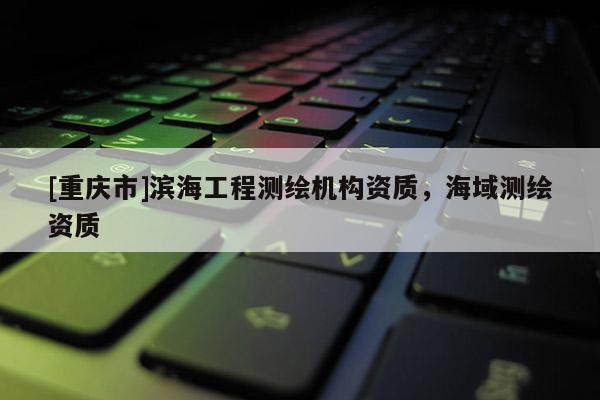 [重庆市]滨海工程测绘机构资质，海域测绘资质