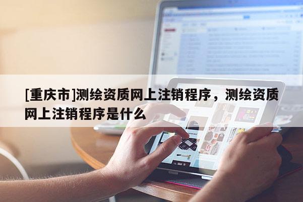 [重庆市]测绘资质网上注销程序，测绘资质网上注销程序是什么