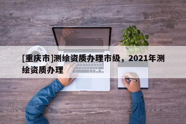 [重庆市]测绘资质办理市级，2021年测绘资质办理