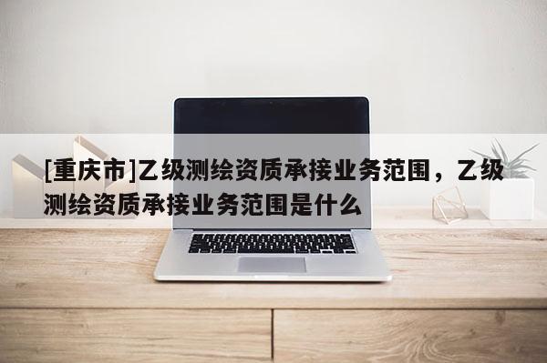 [重庆市]乙级测绘资质承接业务范围，乙级测绘资质承接业务范围是什么