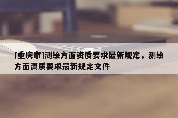 [重庆市]测绘方面资质要求最新规定，测绘方面资质要求最新规定文件