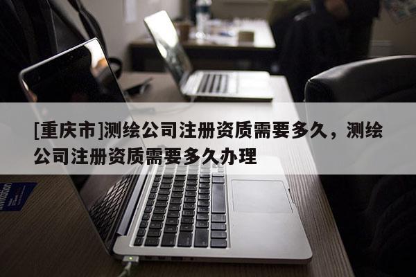 [重庆市]测绘公司注册资质需要多久，测绘公司注册资质需要多久办理