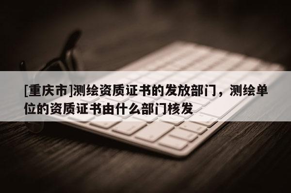 [重庆市]测绘资质证书的发放部门，测绘单位的资质证书由什么部门核发