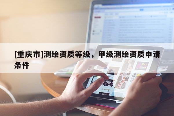 [重庆市]测绘资质等级，甲级测绘资质申请条件