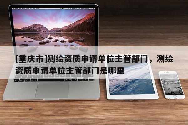 [重庆市]测绘资质申请单位主管部门，测绘资质申请单位主管部门是哪里