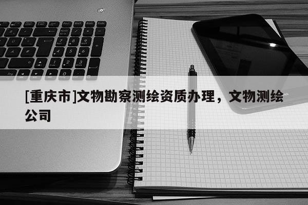 [重庆市]文物勘察测绘资质办理，文物测绘公司
