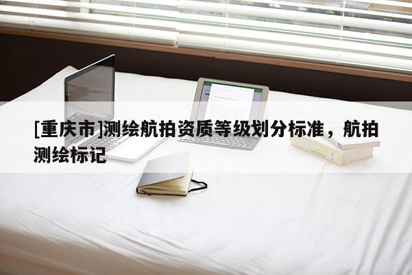[重庆市]测绘航拍资质等级划分标准，航拍测绘标记