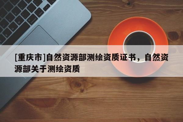 [重庆市]自然资源部测绘资质证书，自然资源部关于测绘资质