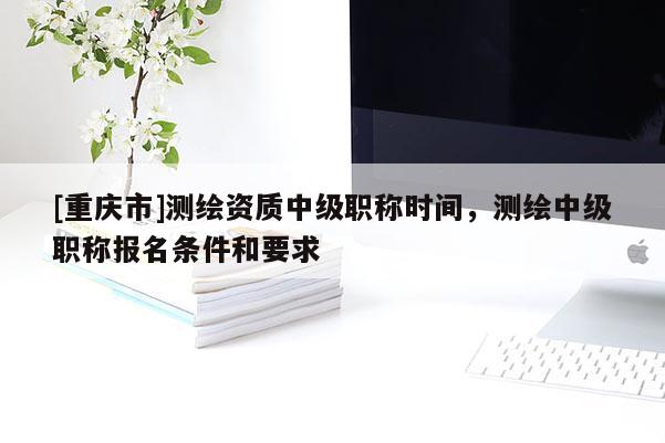 [重庆市]测绘资质中级职称时间，测绘中级职称报名条件和要求