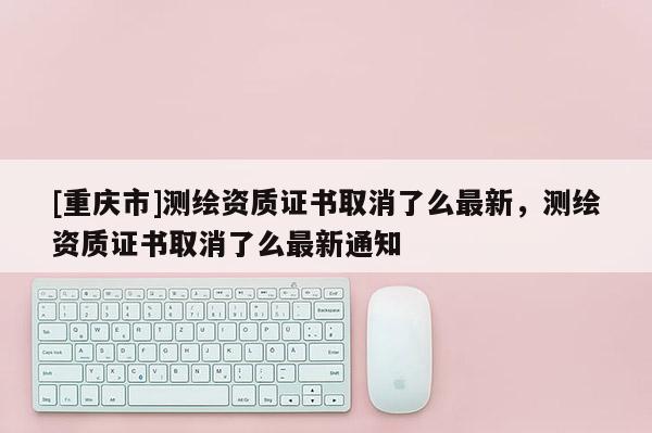 [重庆市]测绘资质证书取消了么最新，测绘资质证书取消了么最新通知