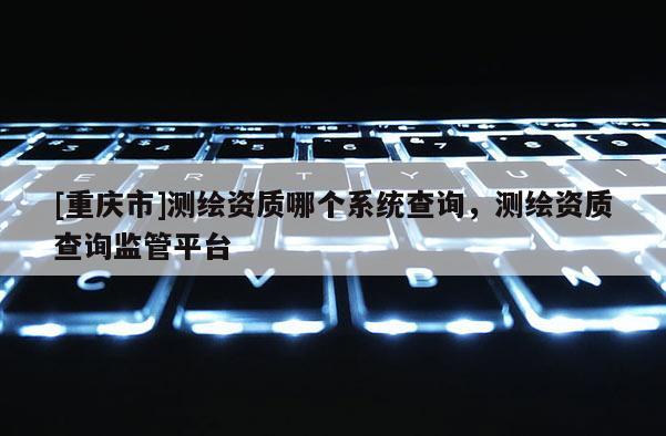 [重庆市]测绘资质哪个系统查询，测绘资质查询监管平台