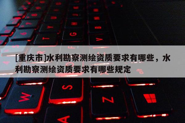 [重庆市]水利勘察测绘资质要求有哪些，水利勘察测绘资质要求有哪些规定