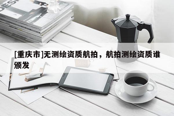 [重庆市]无测绘资质航拍，航拍测绘资质谁颁发