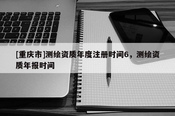 [重庆市]测绘资质年度注册时间6，测绘资质年报时间