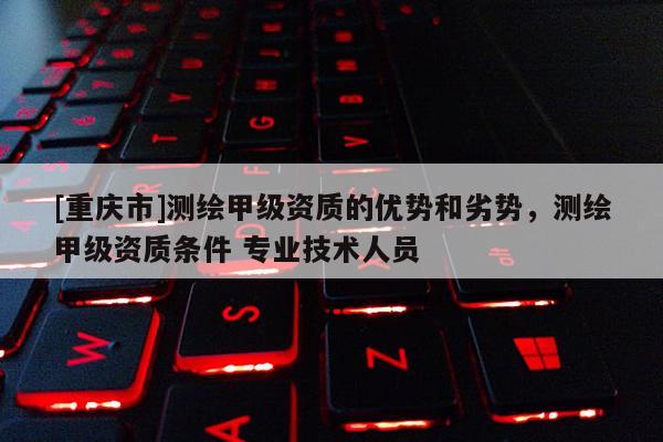 [重庆市]测绘甲级资质的优势和劣势，测绘甲级资质条件 专业技术人员