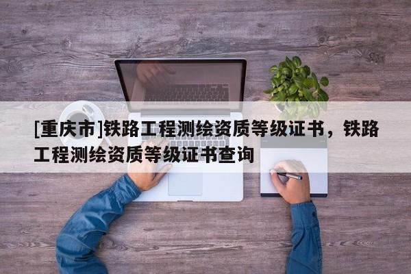 [重庆市]铁路工程测绘资质等级证书，铁路工程测绘资质等级证书查询