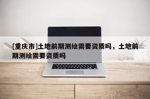 [重庆市]土地前期测绘需要资质吗，土地前期测绘需要资质吗