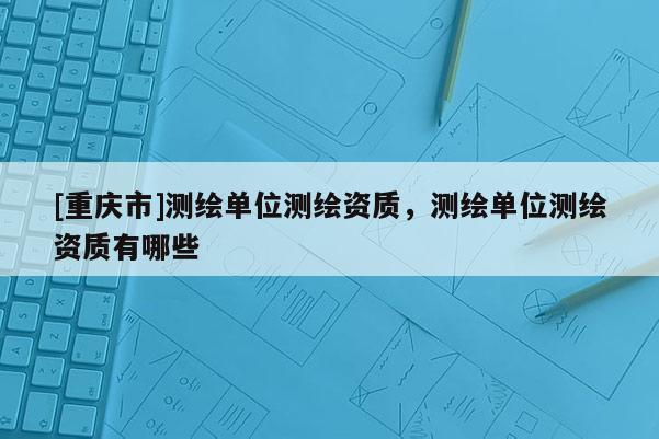 [重庆市]测绘单位测绘资质，测绘单位测绘资质有哪些
