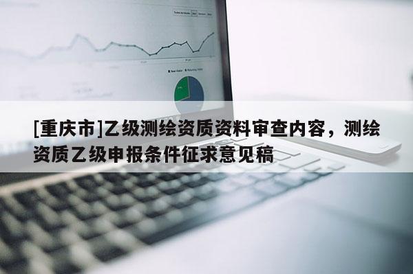[重庆市]乙级测绘资质资料审查内容，测绘资质乙级申报条件征求意见稿