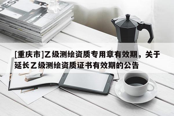 [重庆市]乙级测绘资质专用章有效期，关于延长乙级测绘资质证书有效期的公告