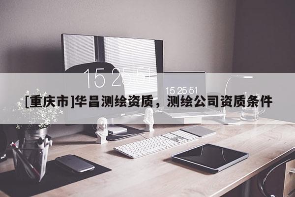 [重庆市]华昌测绘资质，测绘公司资质条件