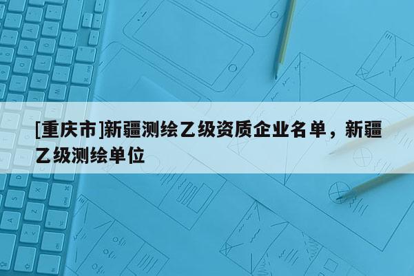 [重庆市]新疆测绘乙级资质企业名单，新疆乙级测绘单位