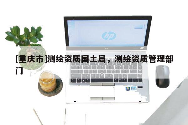 [重庆市]测绘资质国土局，测绘资质管理部门