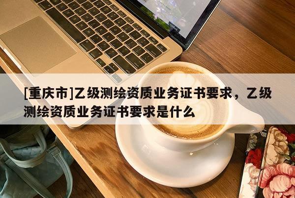 [重庆市]乙级测绘资质业务证书要求，乙级测绘资质业务证书要求是什么