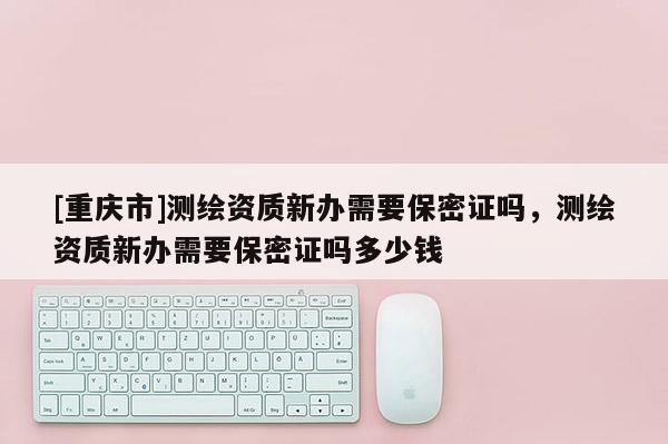 [重庆市]测绘资质新办需要保密证吗，测绘资质新办需要保密证吗多少钱