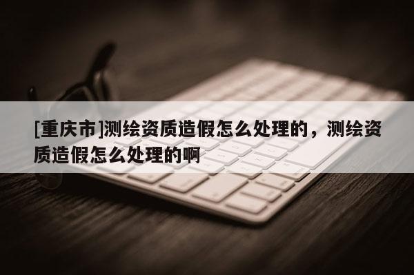 [重庆市]测绘资质造假怎么处理的，测绘资质造假怎么处理的啊