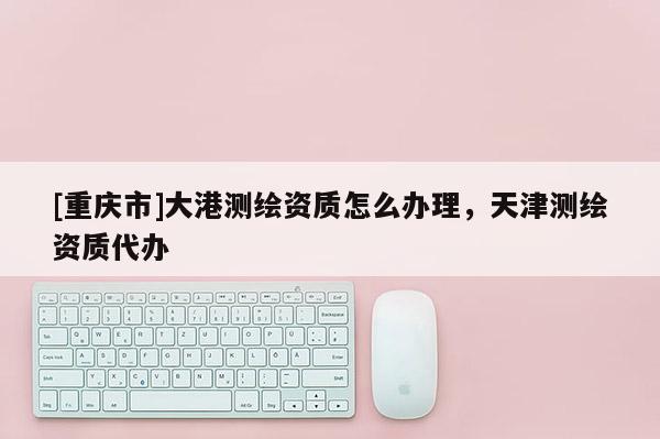 [重庆市]大港测绘资质怎么办理，天津测绘资质代办